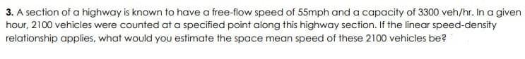 3. A section of a highway is known to have a free-flow speed of 55mph and a capacity of 3300 veh/hr. In a given
hour, 2100 vehicles were counted at a specified point along this highway section. If the linear speed-density
relationship applies, what would you estimate the space mean speed of these 2100 vehicles be?
