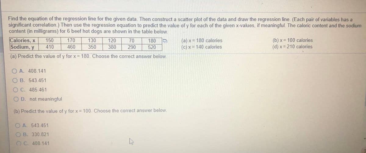 Find the equation of the regression line for the given data. Then construct a scatter plot of the data and draw the regression line. (Each pair of variables has a
significant correlation.) Then use the regression equation to predict the value of y for each of the given x-values, if meaningful. The caloric content and the sodium
content (in milligrams) for 6 beef hot dogs are shown in the table below.
Calories, x
Sodium, y
(a) x = 180 calories
(c) x = 140 calories
(b) x = 100 calories
(d) x 210 calories
150
170
130
120
70
180
410
460
350
380
290
520
(a) Predict the value of y for x= 180. Choose the correct answer below.
O A. 408.141
O B. 543.451
O C. 485.461
O D. not meaningful
(b) Predict the value of y for x = 100. Choose the correct answer below.
O A. 543.451
B. 330.821
OC. 408.141
