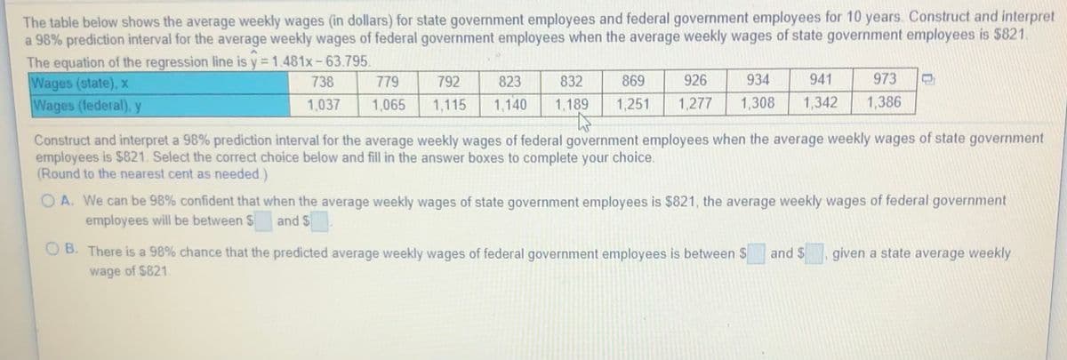 The table below shows the average weekly wages (in dollars) for state government employees and federal government employees for 10 years. Construct and interpret
a 98% prediction interval for the average weekly wages of federal government employees when the average weekly wages of state government employees is $821.
The equation of the regression line is y = 1.481x-63.795.
Wages (state), x
Wages (federal), y
738
779
792
823
832
869
926
934
941
973
1,037
1,065
1,115
1,140
1,189
1,251
1,277
1,308
1,342
1,386
Construct and interpret a 98% prediction interval for the average weekly wages of federal government employees when the average weekly wages of state government
employees is $821. Select the correct choice below and fill in the answer boxes to complete your choice.
(Round to the nearest cent as needed.)
O A. We can be 98% confident that when the average weekly wages of state government employees is $821, the average weekly wages of federal government
employees will be between $
and $
O B. There is a 98% chance that the predicted average weekly wages of federal government employees is between $
and $
given a state average weekly
wage of $821.
