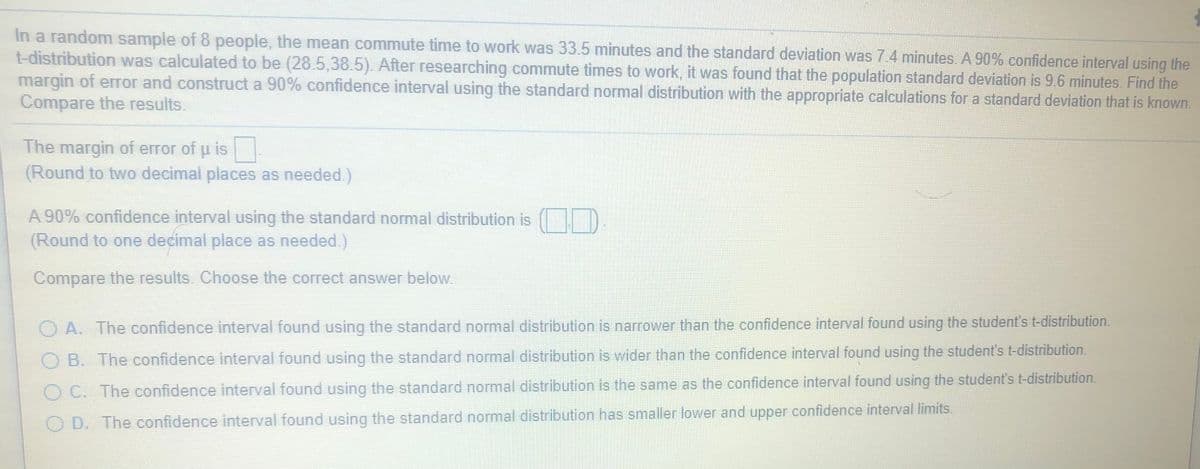 In a random sample of 8 people, the mean commute time to work was 33.5 minutes and the standard deviation was 7.4 minutes. A 90% confidence interval using the
t-distribution was calculated to be (28.5,38.5) After researching commute times to work, it was found that the population standard deviation is 96 minutes. Find the
margin of error and construct a 90% confidence interval using the standard normal distribution with the appropriate calculations for a standard deviation that is known.
Compare the results.
The margin of error of p is
(Round to two decimal places as needed.)
A 90% confidence interval using the standard normal distribution is
(Round to one decimal place as needed.)
Compare the results. Choose the correct answer below.
A. The confidence interval found using the standard normal distribution is narrower than the confidence interval found using the student's t-distribution.
B. The confidence interval found using the standard normal distribution is wider than the confidence interval found using the student's t-distribution.
O C. The confidence interval found using the standard normal distribution is the same as the confidence interval found using the student's t-distribution.
O D. The confidence interval found using the standard normal distribution has smaller lower and upper confidence interval limits.
