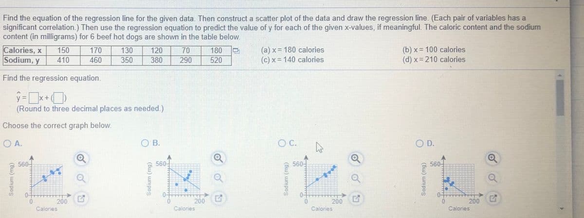 Find the equation of the regression line for the given data. Then construct a scatter plot of the data and draw the regression line. (Each pair of variables has a
significant correlation.) Then use the regression equation to predict the value of y for each of the given x-values, if meaningful. The caloric content and the sodium
content (in milligrams) for 6 beef hot dogs are shown in the table below.
Calories, x
Sodium, y
(a) x = 180 calories
(c) x= 140 calories
(b) x = 100 calories
(d) x= 210 calories
150
170
130
120
70
180
410
460
350
380
290
520
Find the regression equation.
(Round to three decimal places as needed.)
Choose the correct graph below.
O A.
O B.
C.
O D.
560
560
560-
560
200
Calories
200
Calories
200
200
Calories
Calories
