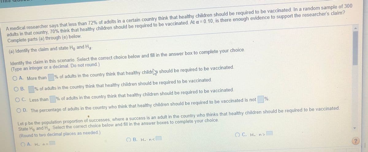 A medical researcher says that less than 72% of adalts in a certain country think that healthy children should be required to be vaccinated. In a random sample of 300
adults in that country, 70% think that healthy children should be required to be vaccinated. At a = 0.10, is there enough evidence to support the researcher's claim?
Complete parts (a) through (e) below.
(a) Identify the claim and state H, and H,
choice.
Identify the claim in this scenario. Select the correct choice below and fill in the answer box to complete your
(Type an integer or a decimal. Do not round.)
O A. More than
% of adults in the country think that healthy childr should be required to be vaccinated.
O B.
% of adults in the country think that healthy children should be required to be vaccinated.
O C. Less than
% of adults in the country think that healthy children should be required to be vaccinated.
%.
O D. The percentage of adults in the country who think that healthy children should be required to be vaccinated is not
Let p be the population proportion of successes, where a success is an adult in the country who thinks that healthy children should be required to be vaccinated.
State Ho and H,. Select the correct choice below and fill in the answer boxes to complete your choice.
(Round to two decimal places as needed.)
O A. H. n=
O B. H. n<
O C. H. n>

