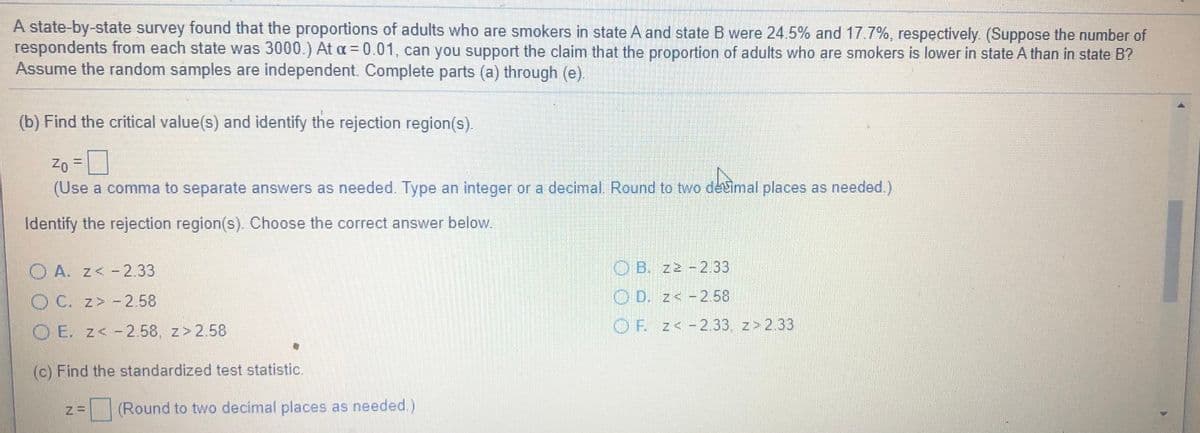 A state-by-state survey found that the proportions of adults who are smokers in state A and state B were 24.5% and 17.7%, respectively. (Suppose the number of
respondents from each state was 3000.) At a = 0.01, can you support the claim that the proportion of adults who are smokers is lower in state A than in state B?
Assume the random samples are independent. Complete parts (a) through (e).
(b) Find the critical value(s) and identify the rejection region(s).
D
(Use a comma to separate answers as needed. Type an integer or a decimal Round to two devimal places as needed.)
%3D
Identify the rejection region(s). Choose the correct answer below.
O A. z< -2.33
O B. z2 -2.33
O C. z>-2.58
O D. z< -2.58
O E. z< -2.58, z>2.58
OF. z<-2.33, z>2.33
(c) Find the standardized test statistic.
(Round to two decimal places as needed.)
