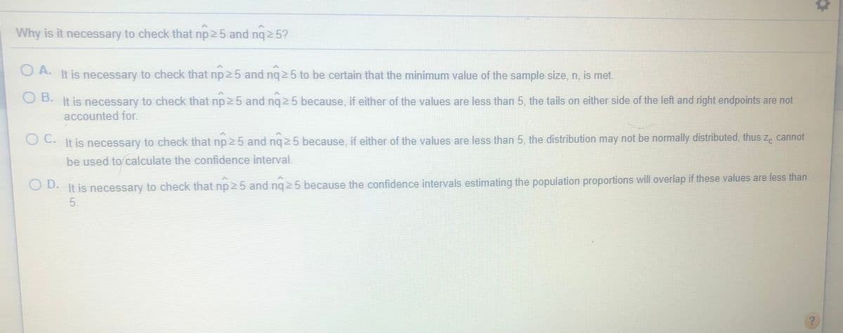 Why is it necessary to check that np 2 5 and nq 2 5?
A.
O A. It is necessary to check that np 2 5 and nq 2 5 to be certain that the minimum value of the sample size, n, is met.
B.
It is necessary to check that np 2 5 and ng 2 5 because, if either of the values are less than 5, the tails on either side of the left and right endpoints are not
accounted for.
OC. It is necessary to check that np 25 and ng 2 5 because, if either of the values are less than 5, the distribution may not be normally distributed, thus z, cannot
be used to calculate the confidence interval.
It is necessary to check that np 25 and nq 5 because the confidence intervals estimating the population proportions will overlap if these values are less than
5.
O D.
