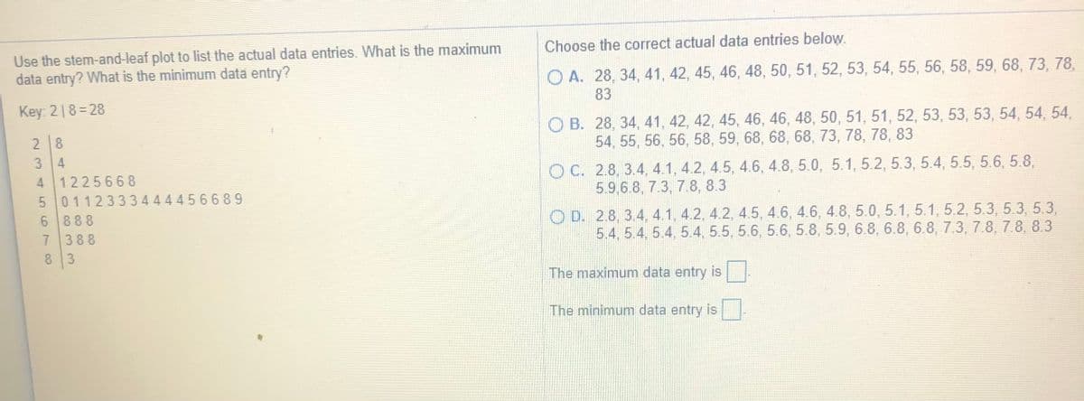 Use the stem-and-leaf plot to list the actual data entries. What is the maximum
data entry? What is the minimum data entry?
Choose the correct actual data entries below.
O A. 28, 34, 41, 42, 45, 46, 48, 50, 51, 52, 53, 54, 55, 56, 58, 59, 68, 73, 78,
Key: 218=28
83
O B. 28, 34, 41, 42, 42, 45, 46, 46, 48, 50, 51, 51, 52, 53, 53, 53, 54, 54, 54,
54, 55, 56, 56, 58, 59, 68, 68, 68, 73, 78, 78, 83
28
3 4
4 122566 8
5 0112333444456689
O C. 2.8, 3.4, 4.1, 4.2, 4.5, 4.6, 4.8, 5.0, 5.1, 5.2, 5.3, 5.4, 5.5, 5.6, 5.8,
5.9,6.8, 7.3, 7.8, 8.3
888
7 388
8 3
O D. 2.8, 3.4, 4.1, 4.2, 4.2, 4.5 , 4.6, 4.6, 4.8, 5.0, 5.1, 5.1, 5.2, 5.3, 5.3 5.3,
5.4, 5.4, 5.4, 5.4, 5.5, 5.6, 5.6, 5.8, 5.9, 6.8, 6.8, 6.8, 7.3, 7.8, 7.8, 8.3
The maximum data entry is
The minimum data entry is
