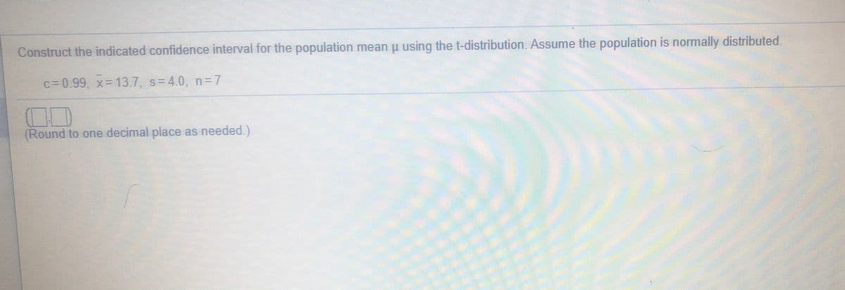 Construct the indicated confidence interval for the population mean u using the t-distribution. Assume the population is normally distributed.
c=0.99, x= 13.7, s= 4.0, n= 7
(Round to one decimal place as needed.)
