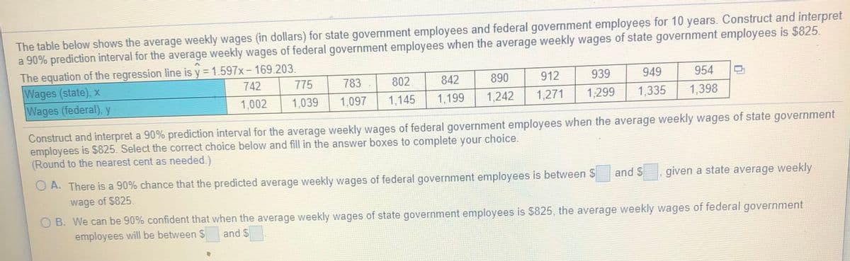The table below shows the average weekly wages (in dollars) for state government employees and federal government employees for 10 years. Construct and interpret
a 90% prediction interval for the average weekly wages of federal government employees when the average weekly wages of state government employees is $825.
The equation of the regression line is y = 1.597x- 169.203.
Wages (state), x
Wages (federal), y
742
775
783
802
842
890
912
939
949
954
1,002
1,039
1,097
1,145
1,199
1,242
1,271
1,299
1,335
1,398
Construct and interpret a 90% prediction interval for the average weekly wages of federal government employees when the average weekly wages of state government
employees is $825. Select the correct choice below and fill in the answer boxes to complete your choice.
(Round to the nearest cent as needed.)
O A. There is a 90% chance that the predicted average weekly wages of federal government employees is between S
and S
given a state average weekly
wage of $825.
O B. We can be 90% confident that when the average weekly wages of state government employees is $825, the average weekly wages of federal government
employees will be between $
and $
