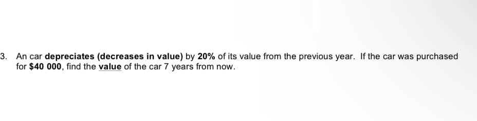 3. An car depreciates (decreases in value) by 20% of its value from the previous year. If the car was purchased
for $40 000, find the value of the car 7 years from now.
