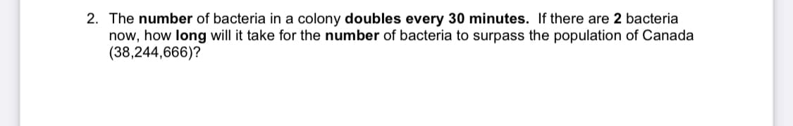 2. The number of bacteria in a colony doubles every 30 minutes. If there are 2 bacteria
now, how long will it take for the number of bacteria to surpass the population of Canada
(38,244,666)?
