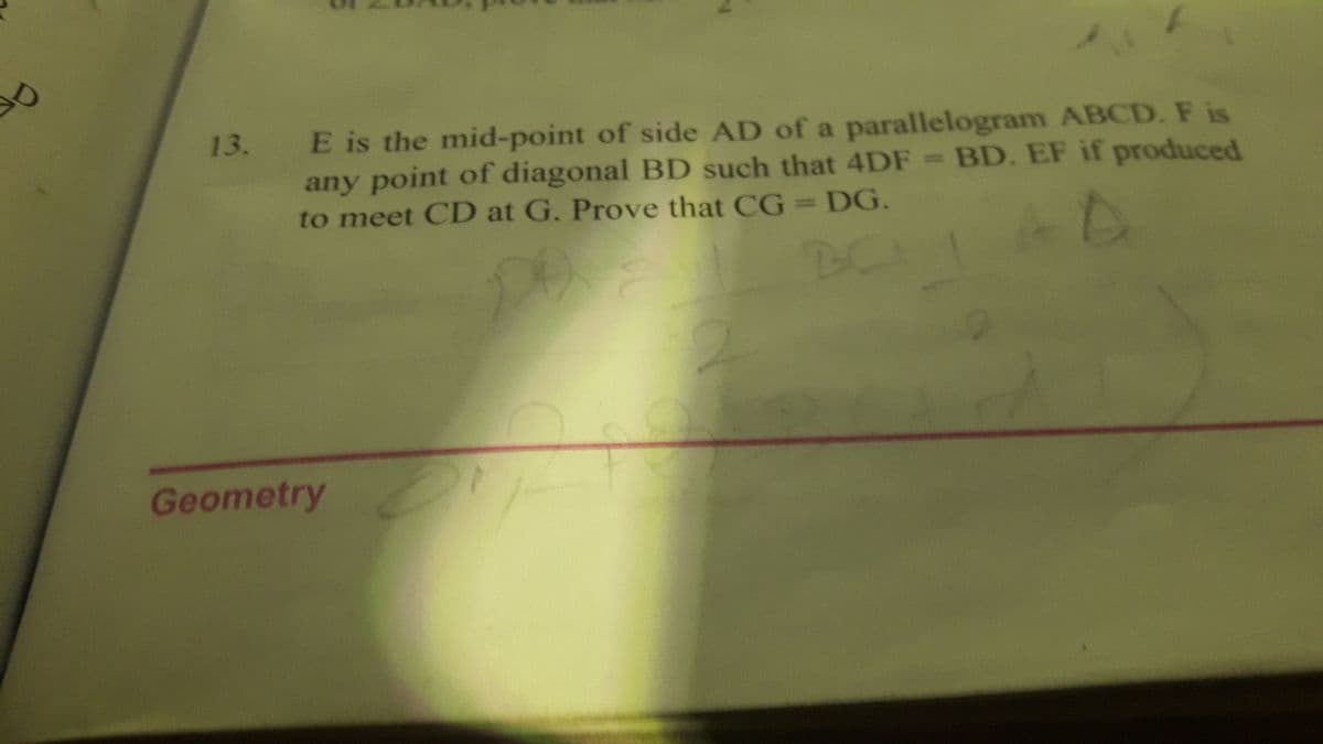 E is the mid-point of side AD of a parallelogram ABCD. F is
any point of diagonal BD such that 4DF BD. EF if produced
to meet CD at G. Prove that CG=DG.
13.
Geometry
