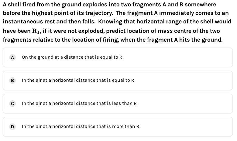 A shell fired from the ground explodes into two fragments A and B somewhere
before the highest point of its trajectory. The fragment A immediately comes to an
instantaneous rest and then falls. Knowing that horizontal range of the shell would
have been R1, if it were not exploded, predict location of mass centre of the two
fragments relative to the location of firing, when the fragment A hits the ground.
On the ground at a distance that is equal to R
A
B
In the air at a horizontal distance that is equal to R
In the air at a horizontal distance that is less than R
D
In the air at a horizontal distance that is more than R
