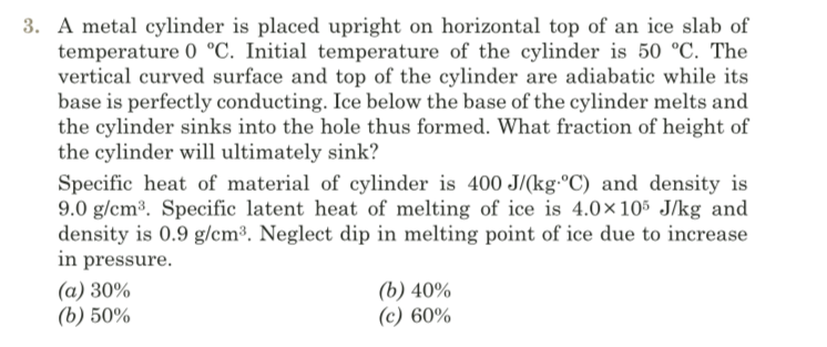 3. A metal cylinder is placed upright on horizontal top of an ice slab of
temperature 0 °C. Initial temperature of the cylinder is 50 °C. The
vertical curved surface and top of the cylinder are adiabatic while its
base is perfectly conducting. Ice below the base of the cylinder melts and
the cylinder sinks into the hole thus formed. What fraction of height of
the cylinder will ultimately sink?
Specific heat of material of cylinder is 400 J/(kg-°C) and density is
9.0 g/cm³. Specific latent heat of melting of ice is 4.0×105 J/kg and
density is 0.9 g/cm³. Neglect dip in melting point of ice due to increase
in pressure.
(a) 30%
(b) 50%
(b) 40%
(c) 60%
