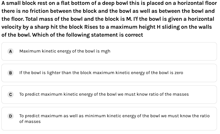 A small block rest on a flat bottom of a deep bowl this is placed on a horizontal floor
there is no friction between the block and the bowl as well as between the bowl and
the floor. Total mass of the bowl and the block is M. I'f the bowl is given a horizontal
velocity by a sharp hit the block Rises to a maximum height H sliding on the walls
of the bowl. Which of the following statement is correct
A
Maximum kinetic energy of the bowl is mgh
B
If the bowl is lighter than the block maximum kinetic energy of the bowl is zero
To predict maximum kinetic energy of the bowl we must know ratio of the masses
D
To predict maximum as well as minimum kinetic energy of the bowl we must know the ratio
of masses
