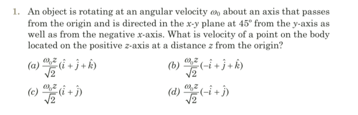 1. An object is rotating at an angular velocity wo about an axis that passes
from the origin and is directed in the x-y plane at 45° from the y-axis as
well as from the negative x-axis. What is velocity of a point on the body
located on the positive z-axis at a distance z from the origin?
W,Z (i + j + k)
(6) Ei+j+k)
(a)
(b)
(c)
-(i + j)
(d)
(-i+î)
V2
