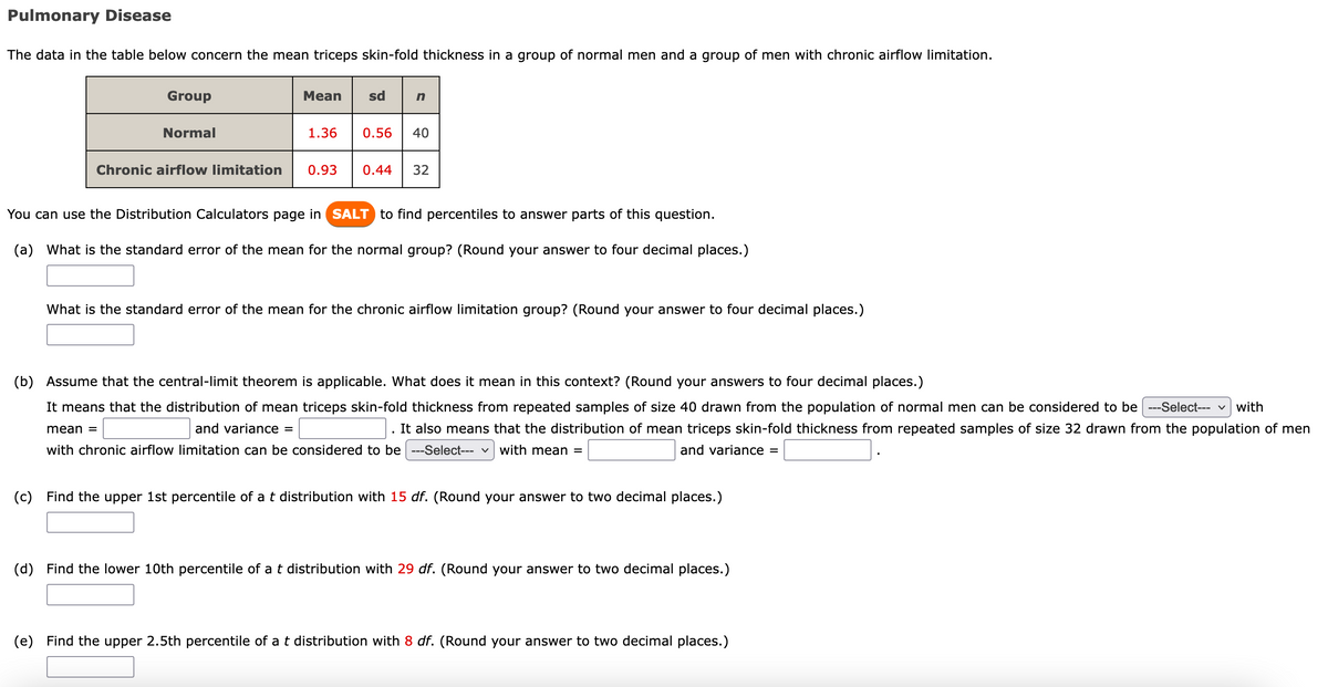 Pulmonary Disease
The data in the table below concern the mean triceps skin-fold thickness in a group of normal men and a group of men with chronic airflow limitation.
Mean
sd n
Group
Normal
1.36
0.56 40
Chronic airflow limitation 0.93 0.44 32
You can use the Distribution Calculators page in SALT to find percentiles to answer parts of this question.
(a)
What is the standard error of the mean for the normal group? (Round your answer to four decimal places.)
What is the standard error of the mean for the chronic airflow limitation group? (Round your answer to four decimal places.)
(b) Assume that the central-limit theorem is applicable. What does it mean in this context? (Round your answers to four decimal places.)
with
It means that the distribution of mean triceps skin-fold thickness from repeated samples of size 40 drawn from the population of normal men can be considered to be ---Select--- ✓
and variance =
It also means that the distribution of mean triceps skin-fold thickness from repeated samples of size 32 drawn from the population of men
with chronic airflow limitation can be considered to be ---Select--- with mean =
and variance =
mean =
(c)
Find the upper 1st percentile of a t distribution with 15 df. (Round your answer to two decimal places.)
(d) Find the lower 10th percentile of a t distribution with 29 df. (Round your answer to two decimal places.)
(e) Find the upper 2.5th percentile of a t distribution with 8 df. (Round your answer to two decimal places.)