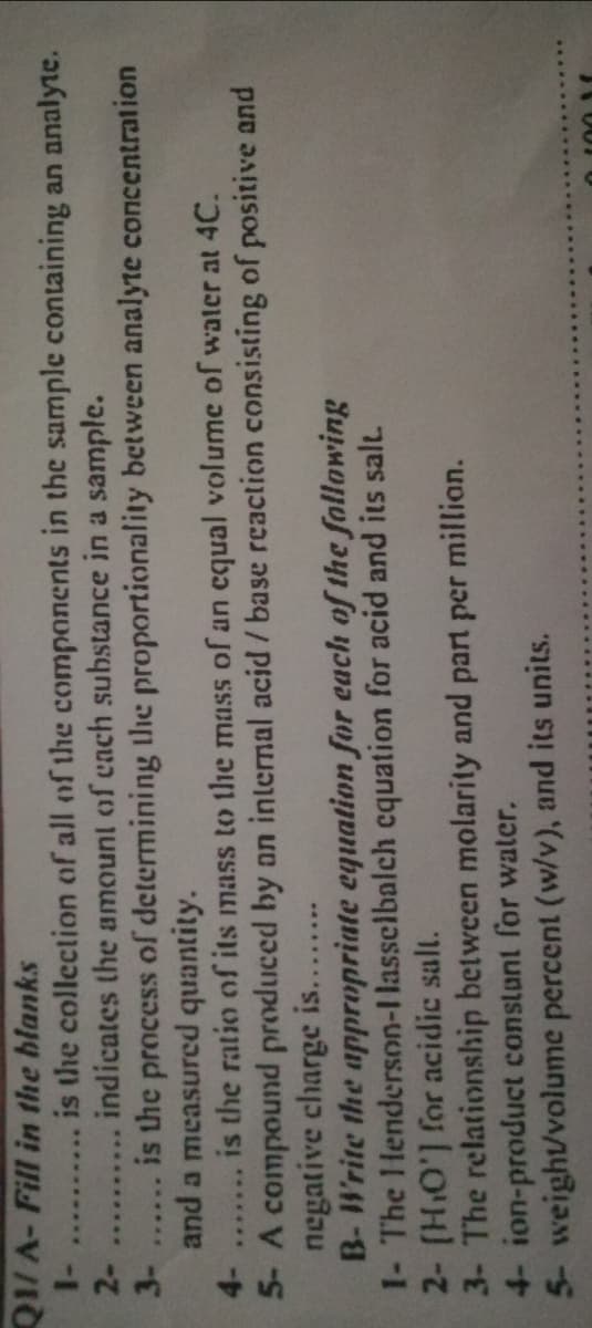 QI/A- Fill in the blanks
1-
2-
is the collection of all of the components in the sample containing an analyte.
indicates the amount of cach substance in a sample.
......-...
is the process of determining the proportionality between analyte concentration
3-
......
and a measurcd quantity.
4-
is the ratio of its mass to the mass of an cqual volume of water at 4C.
.......
5- A compound produced by an internal acid /base reaction consisting of positive and
negative charge is....
B-Write the appropriate equation for each of the following
1- The Henderson-I lasselbalch cquation for acid and its salt.
2- (HO'] for acidic salt.
3- The relationship between molarity and part per millian.
4- ion-product constant for water.
5- weight/volume percent (w/v), and its units.
.........
O 100 1
