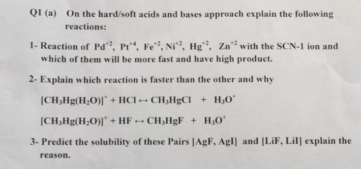 Q1 (a) On the hard/soft acids and bases approach explain the following
reactions:
1- Reaction of Pd, Pt, Fe, Ni, Hg, Zn*? with the SCN-1 ion and
which of them will be more fast and have high product.
2- Explain which reaction is faster than the other and why
[CH3H9(H2O)]* + HCI + CH3HgCl +H3O*
[CH;Hg(H;O)]* + HF + CH3HGF + H30*
3- Predict the solubility of these Pairs [AgF, AgI] and [LiF, Lil] explain the
reason.
