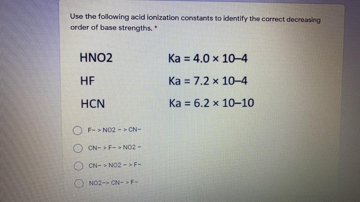 Use the following acid ionization constants to identify the correct decreasing
order of base strengths. *
HNO2
Ka = 4.0 x 10-4
HF
Ka = 7.2 x 10-4
HCN
Ka = 6.2 x 10-10
O F- > NO2 > CN-
CN- F-> NO2 -
CN- > NO2 - > F-
NO2-> CN- > F-
