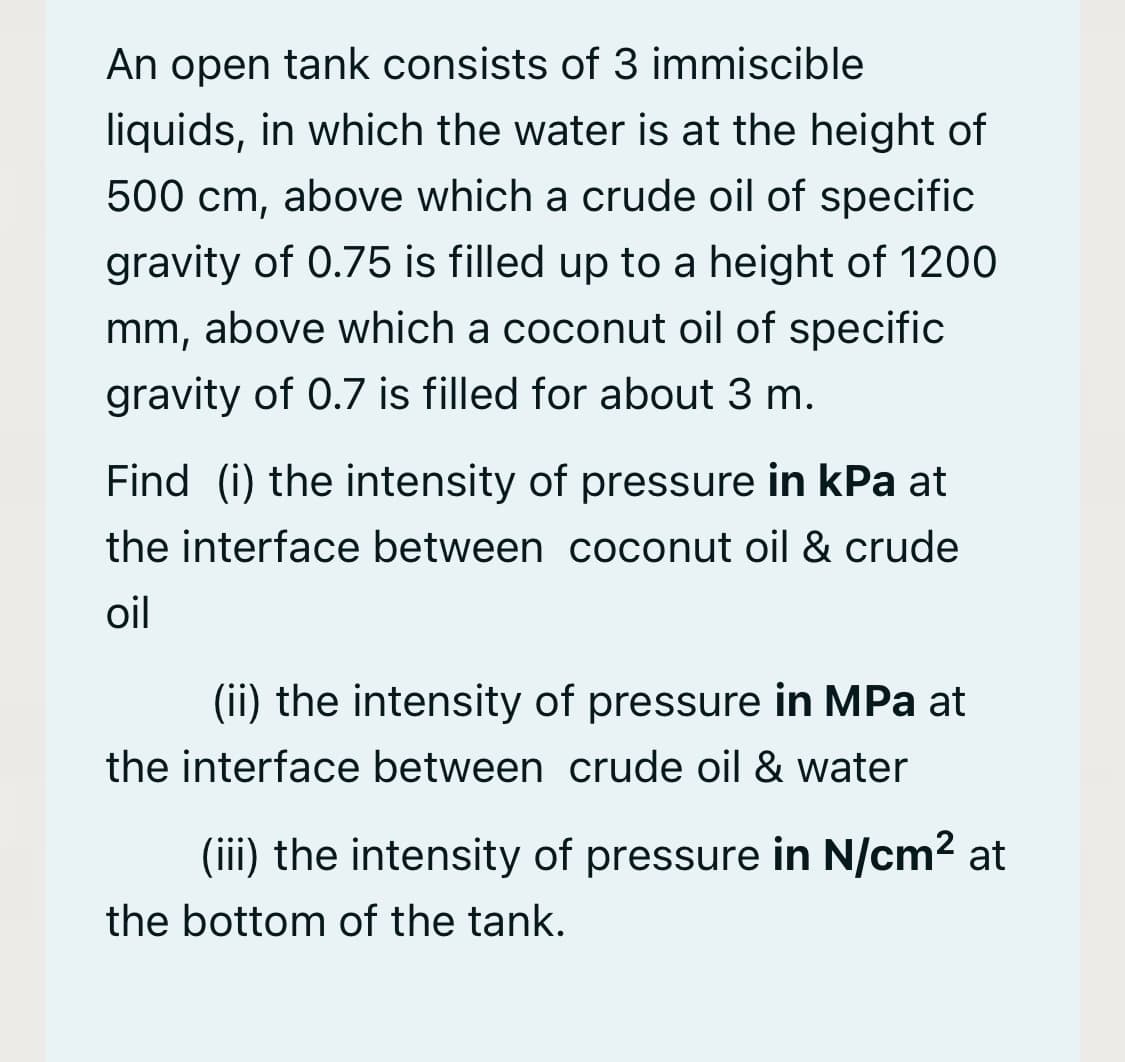 An open tank consists of 3 immiscible
liquids, in which the water is at the height of
500 cm, above which a crude oil of specific
gravity of 0.75 is filled up to a height of 1200
mm, above which a coconut oil of specific
gravity of 0.7 is filled for about 3 m.
Find (i) the intensity of pressure in kPa at
the interface between coconut oil & crude
oil
(ii) the intensity of pressure in MPa at
the interface between crude oil & water
(iii) the intensity of pressure in N/cm2 at
the bottom of the tank.
