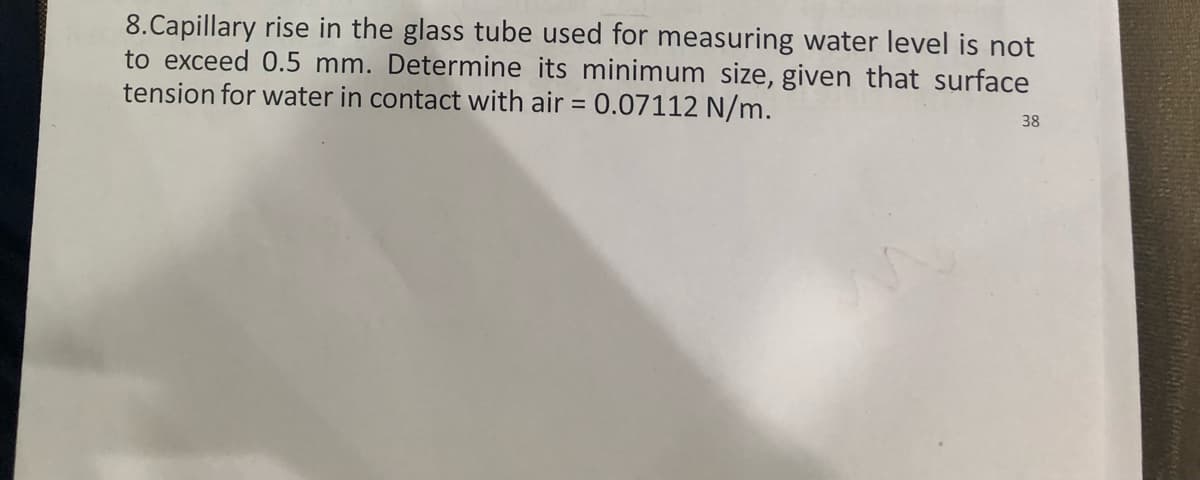 8.Capillary rise in the glass tube used for measuring water level is not
to exceed 0.5 mm. Determine its minimum size, given that surface
tension for water in contact with air = 0.07112 N/m.
38

