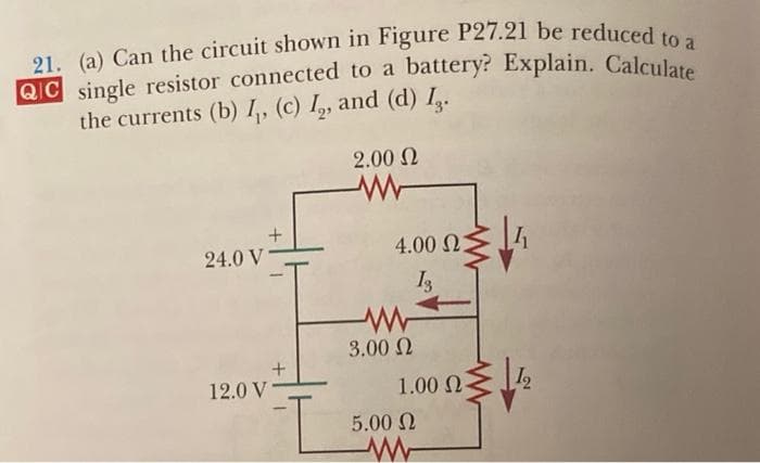 21. (a) Can the circuit shown in Figure P27.21 be reduced to a
QIC single resistor connected to a battery? Explain. Calculate
the currents (b) I,, (c) I, and (d) I.
2.00 0
24.0 V
4.00
Is
3.00 N
12.0 V
1.00 N
5.00 N
