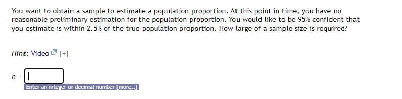 You want to obtain a sample to estimate a population proportion. At this point in time, you have no
reasonable preliminary estimation for the population proportion. You would like to be 95% confident that
you estimate is within 2.5% of the true population proportion. How large of a sample size is required?
Hint: Video 2 [+]
n =
Enter an integer or decimal number [more..]

