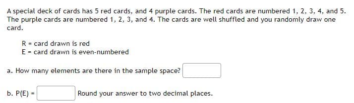 A special deck of cards has 5 red cards, and 4 purple cards. The red cards are numbered 1, 2, 3, 4, and 5.
The purple cards are numbered 1, 2, 3, and 4. The cards are well shuffled and you randomly draw one
card.
R = card drawn is red
E = card drawn is even-numbered
a. How many elements are there in the sample space?
b. P(E) =
Round your answer to two decimal places.
