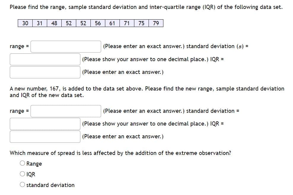 Please find the range, sample standard deviation and inter-quartile range (IQR) of the following data set.
30 31
48
52
52 56 61
71
75
79
range =
(Please enter an exact answer.) standard deviation (s) =
(Please show your answer to one decimal place.) IQR =
(Please enter an exact answer.)
A new number, 167, is added to the data set above. Please find the new range, sample standard deviation
and IQR of the new data set.
range =
(Please enter an exact answer.) standard deviation =
(Please show your answer to one decimal place.) IQR =
(Please enter an exact answer.)
Which measure of spread is less affected by the addition of the extreme observation?
Range
IQR
standard deviation

