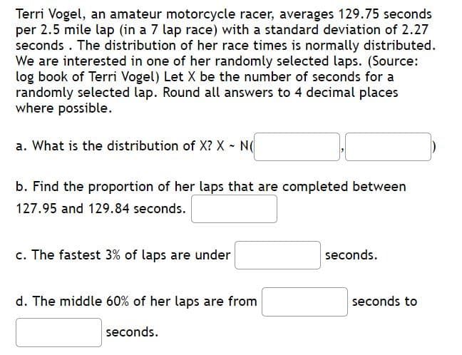 Terri Vogel, an amateur motorcycle racer, averages 129.75 seconds
per 2.5 mile lap (in a 7 lap race) with a standard deviation of 2.27
seconds . The distribution of her race times is normally distributed.
We are interested in one of her randomly selected laps. (Source:
log book of Terri Vogel) Let X be the number of seconds for a
randomly selected lap. Round all answers to 4 decimal places
where possible.
a. What is the distribution of X? X - N(
b. Find the proportion of her laps that are completed between
127.95 and 129.84 seconds.
c. The fastest 3% of laps are under
seconds.
d. The middle 60% of her laps are from
seconds to
seconds.
