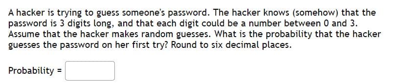 A hacker is trying to guess someone's password. The hacker knows (somehow) that the
password is 3 digits long, and that each digit could be a number between 0 and 3.
Assume that the hacker makes random guesses. What is the probability that the hacker
guesses the password on her first try? Round to six decimal places.
Probability =
