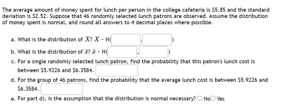 The average amount of money spent for lunch per person in the college cafeteria is $5.85 and the standard
deviation is $2.52. Suppose that 46 randomly selected lunch patrons are observed. Assume the distribution
of money spent is normal, and round all answers to 4 decimal places where possible.
a. What is the distribution of X? X - N(
b. What is the distribution of x? a - N(
c. For a single randomly selected lunch patron, find the probability that this patron's lunch cost is
between $5.9226 and $6.3584.
d. For the group of 46 patrons, find the probability that the average lunch cost is between $5.9226 and
$6.3584.
e. For part d), is the assumption that the distribution is normal necessary? O NoO Yes

