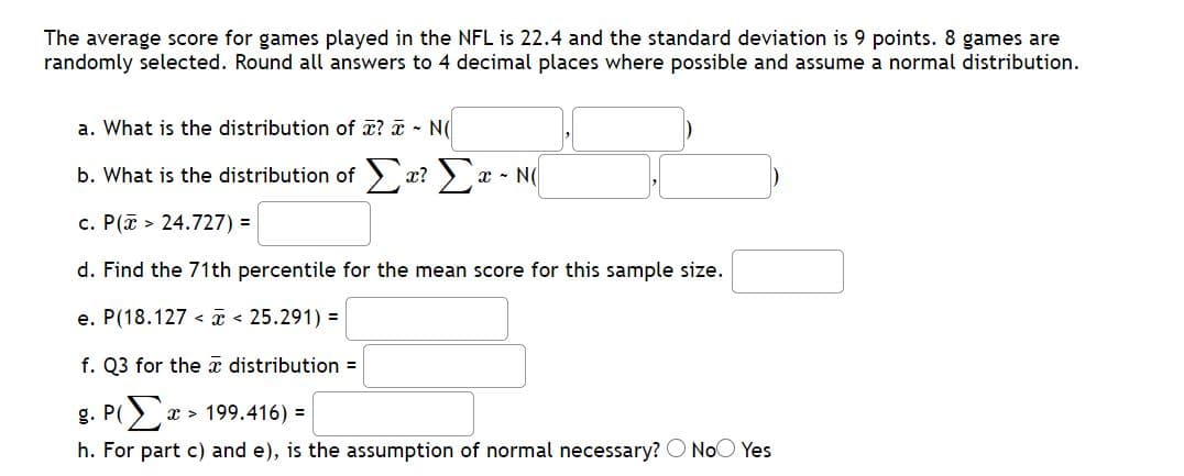The average score for games played in the NFL is 22.4 and the standard deviation is 9 points. 8 games are
randomly selected. Round all answers to 4 decimal places where possible and assume a normal distribution.
a. What is the distribution of x? a - N(
b. What is the distribution of x? ) x - N(
c. P(a > 24.727) =
d. Find the 71th percentile for the mean score for this sample size.
e. P(18.127 < a < 25.291) =
f. Q3 for the a distribution =
g. P(x > 199.416) =
h. For part c) and e), is the assumption of normal necessary? O NoO Yes
