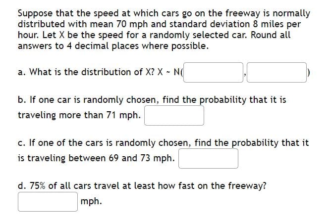 Suppose that the speed at which cars go on the freeway is normally
distributed with mean 70 mph and standard deviation 8 miles per
hour. Let X be the speed for a randomly selected car. Round all
answers to 4 decimal places where possible.
a. What is the distribution of X? X - N
b. If one car is randomly chosen, find the probability that it is
traveling more than 71 mph.
c. If one of the cars is randomly chosen, find the probability that it
is traveling between 69 and 73 mph.
d. 75% of all cars travel at least how fast on the freeway?
mph.
