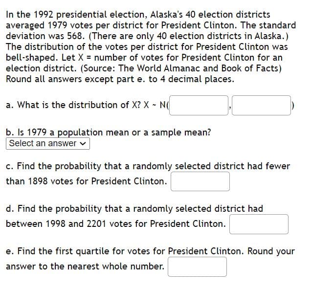 In the 1992 presidential election, Alaska's 40 election districts
averaged 1979 votes per district for President Clinton. The standard
deviation was 568. (There are only 40 election districts in Alaska.)
The distribution of the votes per district for President Clinton was
bell-shaped. Let X = number of votes for President Clinton for an
election district. (Source: The World Almanac and Book of Facts)
Round all answers except part e. to 4 decimal places.
a. What is the distribution of X? X - N
b. Is 1979 a population mean or a sample mean?
Select an answer v
c. Find the probability that a randomly selected district had fewer
than 1898 votes for President Clinton.
d. Find the probability that a randomly selected district had
between 1998 and 2201 votes for President Clinton.
e. Find the first quartile for votes for President Clinton. Round your
answer to the nearest whole number.
