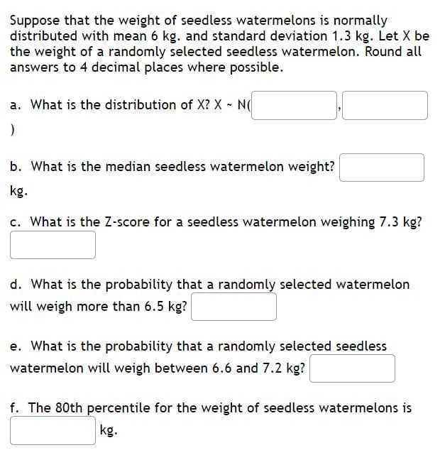 Suppose that the weight of seedless watermelons is normally
distributed with mean 6 kg. and standard deviation 1.3 kg. Let X be
the weight of a randomly selected seedless watermelon. Round all
answers to 4 decimal places where possible.
a. What is the distribution of X? X - N(
b. What is the median seedless watermelon weight?
kg.
c. What is the Z-score for a seedless watermelon weighing 7.3 kg?
d. What is the probability that a randomly selected watermelon
will weigh more than 6.5 kg?
e. What is the probability that a randomly selected seedless
watermelon will weigh between 6.6 and 7.2 kg?
f. The 80th percentile for the weight of seedless watermelons is
kg.
