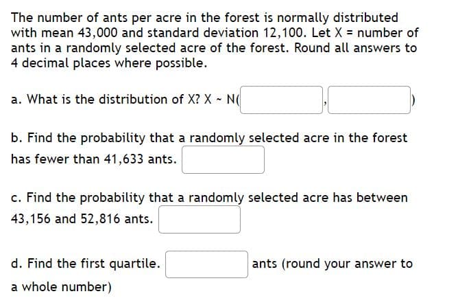 The number of ants per acre in the forest is normally distributed
with mean 43,000 and standard deviation 12,100. Let X = number of
ants in a randomly selected acre of the forest. Round all answers to
4 decimal places where possible.
a. What is the distribution of X? X - N
b. Find the probability that a randomly selected acre in the forest
has fewer than 41,633 ants.
c. Find the probability that a randomly selected acre has between
43,156 and 52,816 ants.
d. Find the first quartile.
ants (round your answer to
a whole number)
