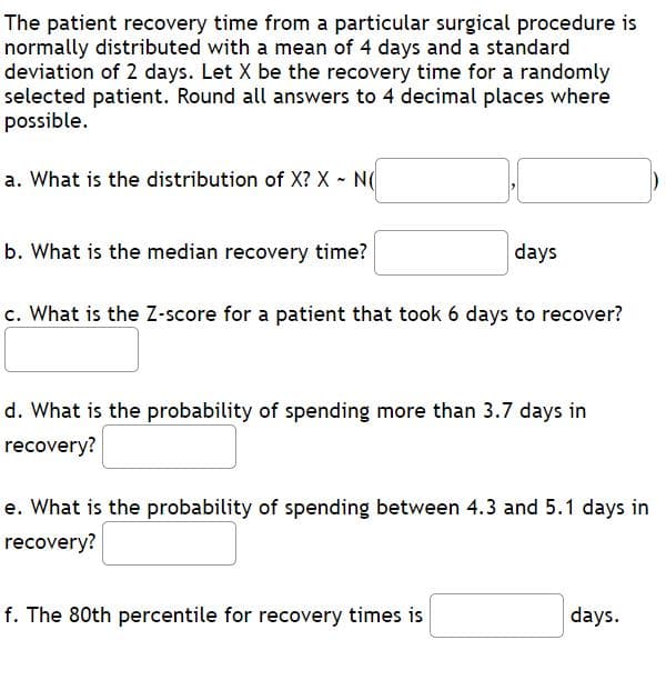 The patient recovery time from a particular surgical procedure is
normally distributed with a mean of 4 days and a standard
deviation of 2 days. Let X be the recovery time for a randomly
selected patient. Round all answers to 4 decimal places where
possible.
a. What is the distribution of X? X - N(
b. What is the median recovery time?
days
c. What is the Z-score for a patient that took 6 days to recover?
d. What is the probability of spending more than 3.7 days in
recovery?
e. What is the probability of spending between 4.3 and 5.1 days in
recovery?
f. The 80th percentile for recovery times is
days.
