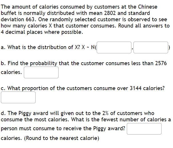 The amount of calories consumed by customers at the Chinese
buffet is normally distributed with mean 2802 and standard
deviation 663. One randomly selected customer is observed to see
how many calories X that customer consumes. Round all answers to
4 decimal places where possible.
a. What is the distribution of X? X N(
b. Find the probability that the customer consumes less than 2576
calories.
c. What proportion of the customers consume over 3144 calories?
d. The Piggy award will given out to the 2% of customers who
consume the most calories. What is the fewest number of calories a
person must consume to receive the Piggy award?
calories. (Round to the nearest calorie)
