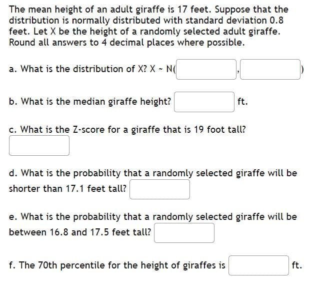 The mean height of an adult giraffe is 17 feet. Suppose that the
distribution is normally distributed with standard deviation 0.8
feet. Let X be the height of a randomly selected adult giraffe.
Round all answers to 4 decimal places where possible.
a. What is the distribution of X? X - N(
b. What is the median giraffe height?
ft.
c. What is the Z-score for a giraffe that is 19 foot tall?
d. What is the probability that a randomly selected giraffe will be
shorter than 17.1 feet tall?
e. What is the probability that a randomly selected giraffe will be
between 16.8 and 17.5 feet tall?
f. The 70th percentile for the height of giraffes is
ft.
