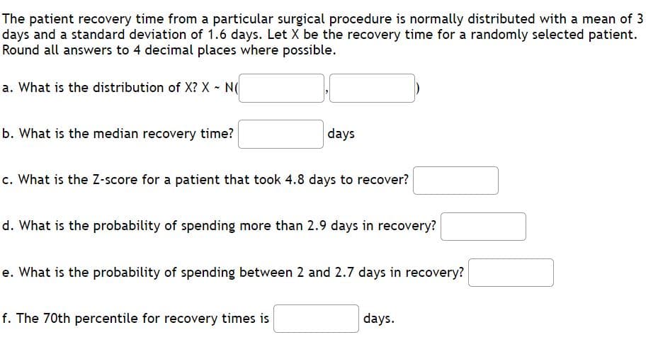 The patient recovery time from a particular surgical procedure is normally distributed with a mean of 3
days and a standard deviation of 1.6 days. Let X be the recovery time for a randomly selected patient.
Round all answers to 4 decimal places where possible.
a. What is the distribution of X? X - N(
b. What is the median recovery time?
days
c. What is the Z-score for a patient that took 4.8 days to recover?
d. What is the probability of spending more than 2.9 days in recovery?
e. What is the probability of spending between 2 and 2.7 days in recovery?
f. The 70th percentile for recovery times is
days.
