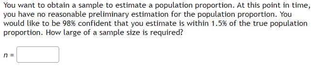 You want to obtain a sample to estimate a population proportion. At this point in time,
you have no reasonable preliminary estimation for the population proportion. You
would like to be 98% confident that you estimate is within 1.5% of the true population
proportion. How large of a sample size is required?
