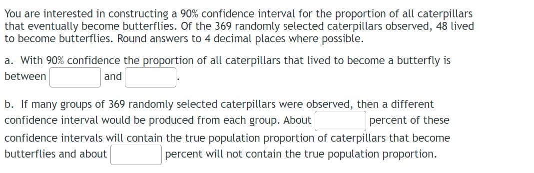 You are interested in constructing a 90% confidence interval for the proportion of all caterpillars
that eventually become butterflies. Of the 369 randomly selected caterpillars observed, 48 lived
to become butterflies. Round answers to 4 decimal places where possible.
a. With 90% confidence the proportion of all caterpillars that lived to become a butterfly is
between
and
b. If many groups of 369 randomly selected caterpillars were observed, then a different
confidence interval would be produced from each group. About
percent of these
confidence intervals will contain the true population proportion of caterpillars that become
percent will not contain the true population proportion.
butterflies and about

