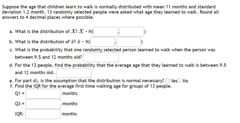 Suppose the age that children learn to walk is normally distributed with mean 11 months and standard
deviation 1.2 month. 13 randomly selected people were asked what age they learned to walk. Round all
answers to 4 decimal places where possible.
a. What is the distribution of X? X N(
b. What is the distribution of x? a - N(
c. What is the probability that one randomly selected person learned to walk when the person was
between 9.5 and 12 months old?
d. For the 13 people, find the probability that the average age that they learned to walk is between 9.5
and 12 months old.
e. For part d), is the assumption that the distribution is normal necessary? O YesO No
f. Find the IQR for the average first time walking age for groups of 13 people.
Q1 =
months
Q3 =
months
IQR:
months
