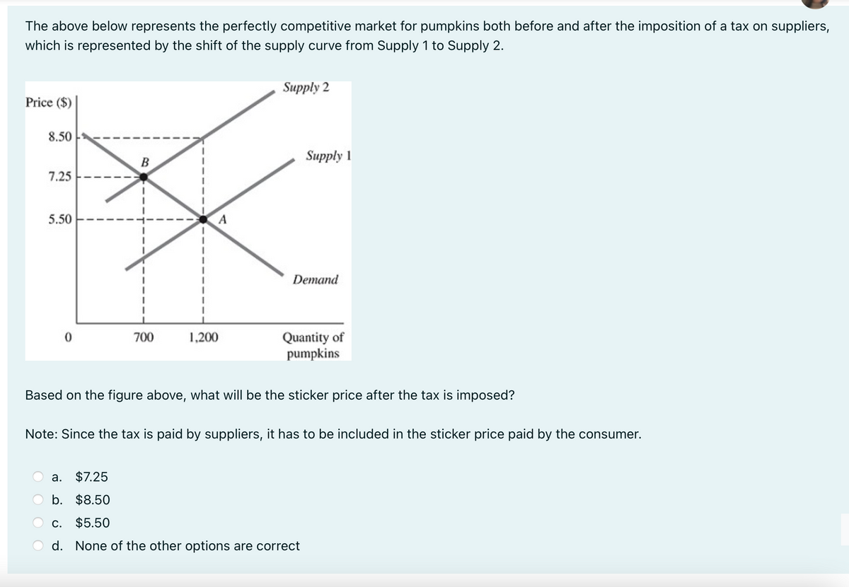 The above below represents the perfectly competitive market for pumpkins both before and after the imposition of a tax on suppliers,
which is represented by the shift of the supply curve from Supply 1 to Supply 2.
Price ($)
8.50
7.25
5.50
B
700
a.
$7.25
b. $8.50
A
1,200
Supply 2
Supply 1
Demand
Quantity of
pumpkins
Based on the figure above, what will be the sticker price after the tax is imposed?
Note: Since the tax is paid by suppliers, it has to be included in the sticker price paid by the consumer.
C. $5.50
d. None of the other options are correct