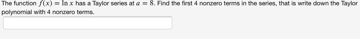 The function f(x) = ln x has a Taylor series at a = 8. Find the first 4 nonzero terms in the series, that is write down the Taylor
polynomial with 4 nonzero terms.
