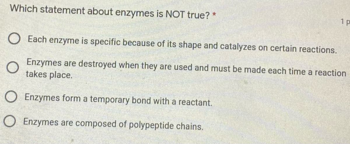 Which statement about enzymes is NOT true? *
1 p
O Each enzyme is specific because of its shape and catalyzes on certain reactions.
Enzymes are destroyed when they are used and must be made each time a reaction
takes place.
O Enzymes form a temporary bond with a reactant.
O Enzymes are composed of polypeptide chains.
