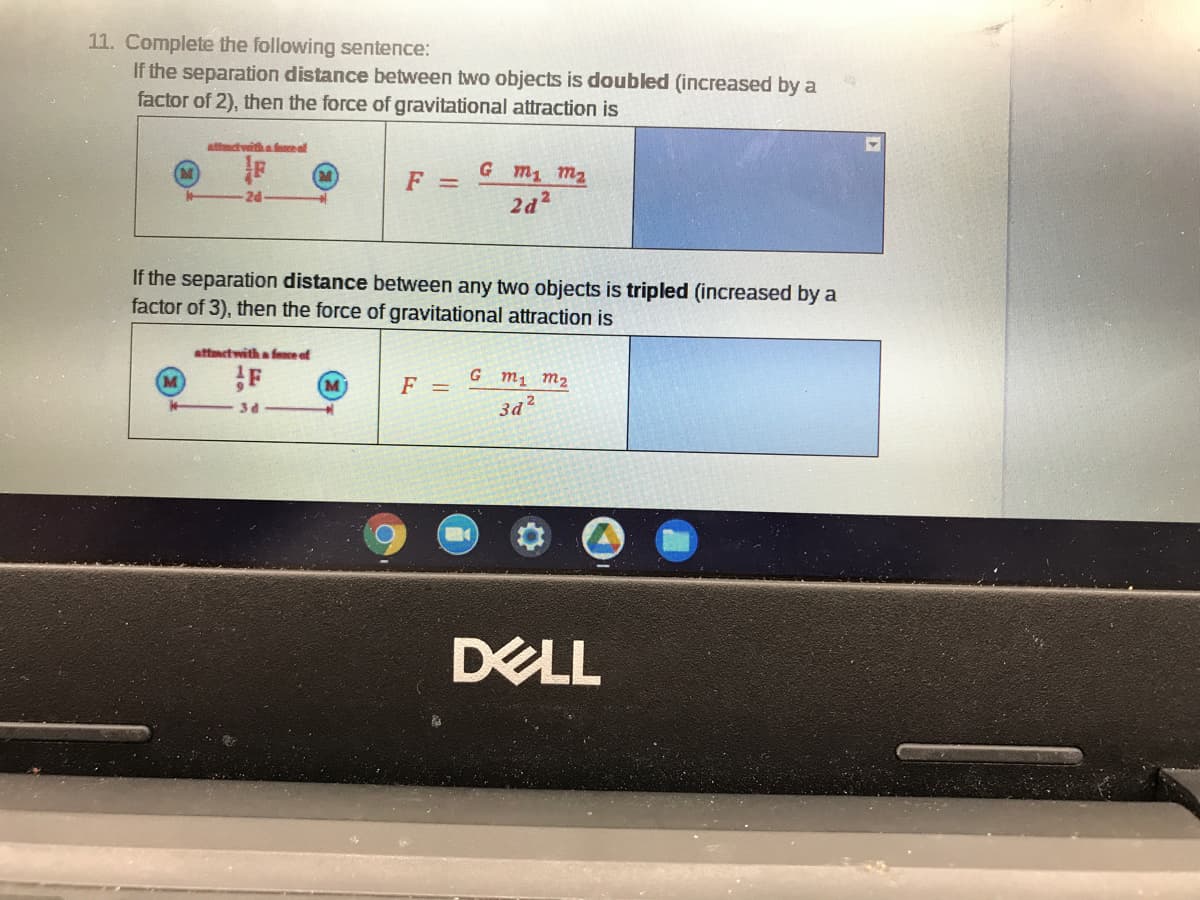 11. Complete the following sentence:
If the separation distance between two objects is doubled (increased by a
factor of 2), then the force of gravitational attraction is
attadvithafce af
G m1 m2
F =
2d
2d2
If the separation distance between any two objects is tripled (increased by a
factor of 3), then the force of gravitational attraction is
attmctwith a fence of
G m1 m2
F =
34
DELL
