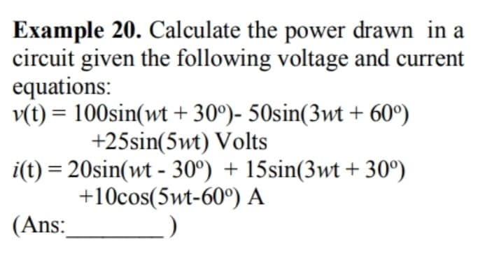 Example 20. Calculate the power drawn in a
circuit given the following voltage and current
equations:
v(t) = 100sin(wt +30°)- 50sin(3wt + 60°)
+25sin(5wt) Volts
i(t) = 20sin(wt - 30°) + 15sin(3wt +30°)
+10cos(5wt-60°) A
(Ans: