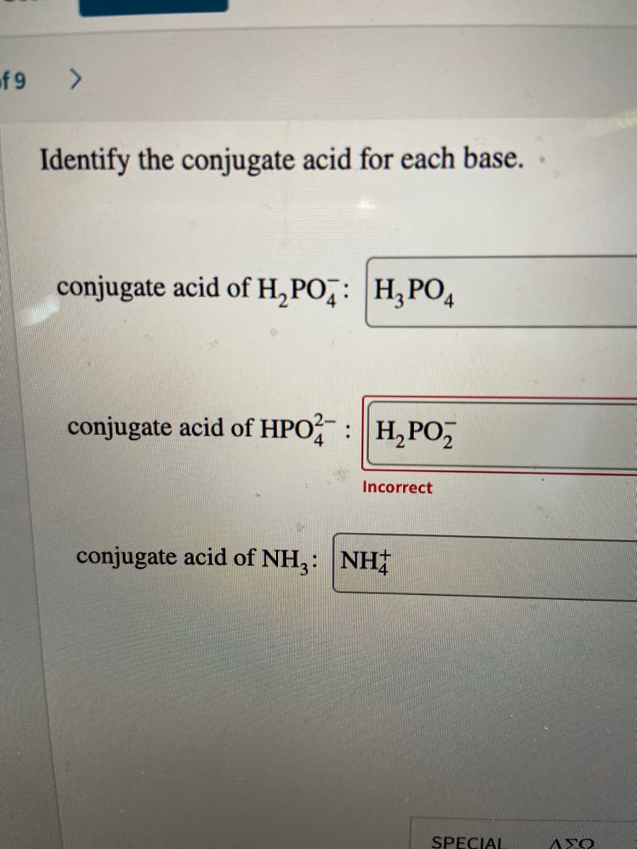 f 9
Identify the conjugate acid for each base. ·
conjugate acid of H,PO̟: H,PO,
conjugate acid of HPO? : H, PO,
4
Incorrect
conjugate acid of NH,: NH
SPECIAL
AXO
