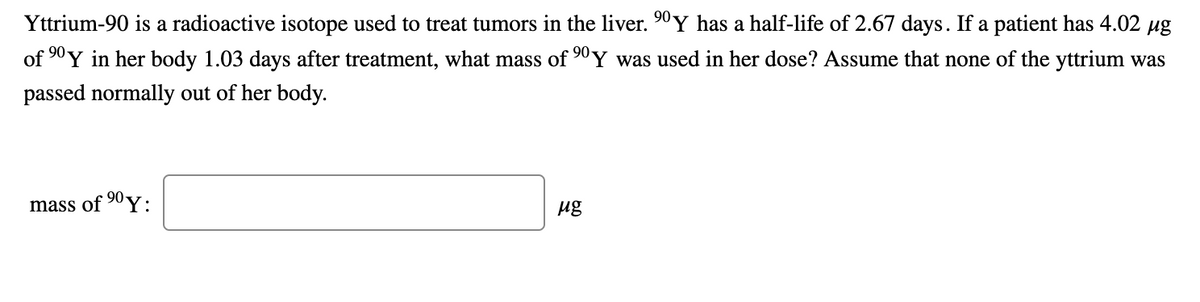 Yttrium-90 is a radioactive isotope used to treat tumors in the liver. 90 Y has a half-life of 2.67 days. If a patient has 4.02 ug
of 90 Y in her body 1.03 days after treatment, what mass of 90Y was used in her dose? Assume that none of the yttrium was
passed normally out of her body.
mass of 90y.
ug
